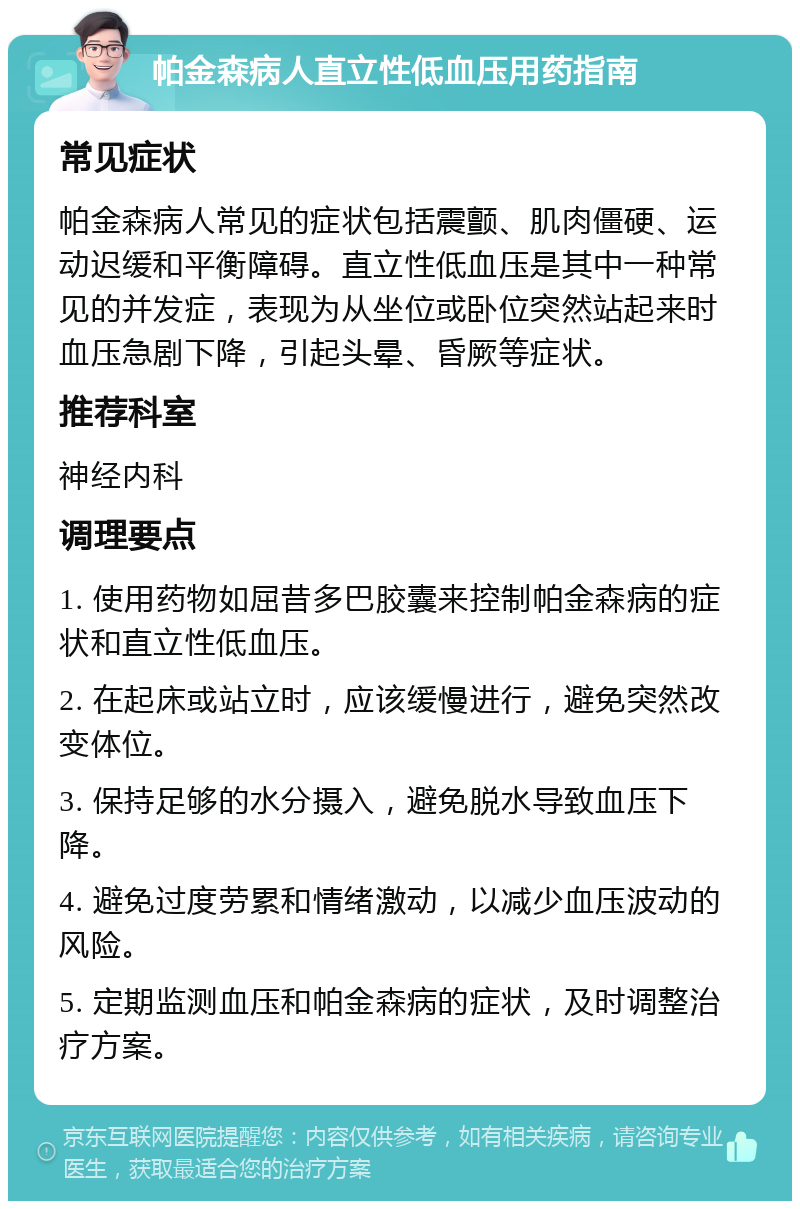 帕金森病人直立性低血压用药指南 常见症状 帕金森病人常见的症状包括震颤、肌肉僵硬、运动迟缓和平衡障碍。直立性低血压是其中一种常见的并发症，表现为从坐位或卧位突然站起来时血压急剧下降，引起头晕、昏厥等症状。 推荐科室 神经内科 调理要点 1. 使用药物如屈昔多巴胶囊来控制帕金森病的症状和直立性低血压。 2. 在起床或站立时，应该缓慢进行，避免突然改变体位。 3. 保持足够的水分摄入，避免脱水导致血压下降。 4. 避免过度劳累和情绪激动，以减少血压波动的风险。 5. 定期监测血压和帕金森病的症状，及时调整治疗方案。