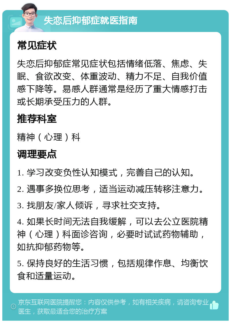 失恋后抑郁症就医指南 常见症状 失恋后抑郁症常见症状包括情绪低落、焦虑、失眠、食欲改变、体重波动、精力不足、自我价值感下降等。易感人群通常是经历了重大情感打击或长期承受压力的人群。 推荐科室 精神（心理）科 调理要点 1. 学习改变负性认知模式，完善自己的认知。 2. 遇事多换位思考，适当运动减压转移注意力。 3. 找朋友/家人倾诉，寻求社交支持。 4. 如果长时间无法自我缓解，可以去公立医院精神（心理）科面诊咨询，必要时试试药物辅助，如抗抑郁药物等。 5. 保持良好的生活习惯，包括规律作息、均衡饮食和适量运动。