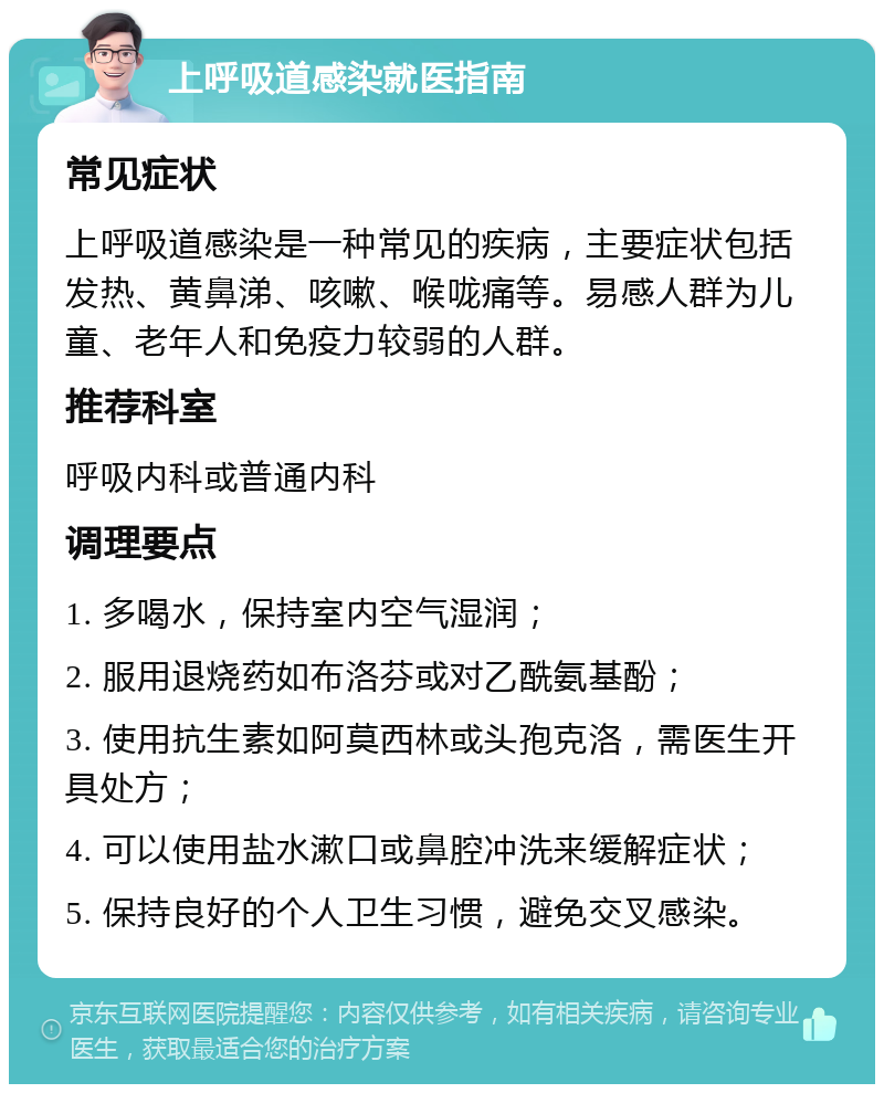 上呼吸道感染就医指南 常见症状 上呼吸道感染是一种常见的疾病，主要症状包括发热、黄鼻涕、咳嗽、喉咙痛等。易感人群为儿童、老年人和免疫力较弱的人群。 推荐科室 呼吸内科或普通内科 调理要点 1. 多喝水，保持室内空气湿润； 2. 服用退烧药如布洛芬或对乙酰氨基酚； 3. 使用抗生素如阿莫西林或头孢克洛，需医生开具处方； 4. 可以使用盐水漱口或鼻腔冲洗来缓解症状； 5. 保持良好的个人卫生习惯，避免交叉感染。