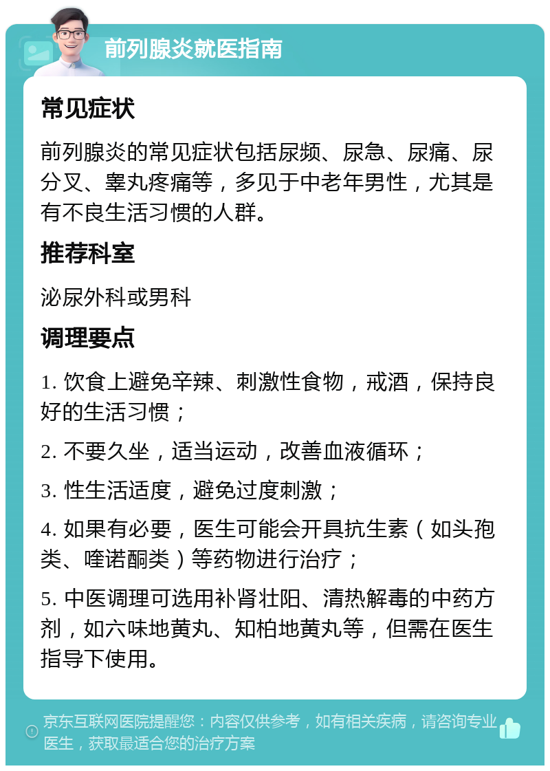 前列腺炎就医指南 常见症状 前列腺炎的常见症状包括尿频、尿急、尿痛、尿分叉、睾丸疼痛等，多见于中老年男性，尤其是有不良生活习惯的人群。 推荐科室 泌尿外科或男科 调理要点 1. 饮食上避免辛辣、刺激性食物，戒酒，保持良好的生活习惯； 2. 不要久坐，适当运动，改善血液循环； 3. 性生活适度，避免过度刺激； 4. 如果有必要，医生可能会开具抗生素（如头孢类、喹诺酮类）等药物进行治疗； 5. 中医调理可选用补肾壮阳、清热解毒的中药方剂，如六味地黄丸、知柏地黄丸等，但需在医生指导下使用。