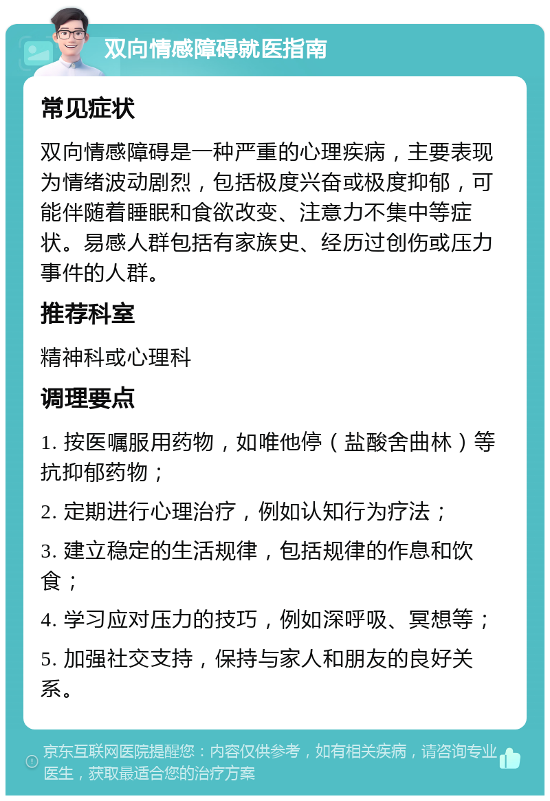 双向情感障碍就医指南 常见症状 双向情感障碍是一种严重的心理疾病，主要表现为情绪波动剧烈，包括极度兴奋或极度抑郁，可能伴随着睡眠和食欲改变、注意力不集中等症状。易感人群包括有家族史、经历过创伤或压力事件的人群。 推荐科室 精神科或心理科 调理要点 1. 按医嘱服用药物，如唯他停（盐酸舍曲林）等抗抑郁药物； 2. 定期进行心理治疗，例如认知行为疗法； 3. 建立稳定的生活规律，包括规律的作息和饮食； 4. 学习应对压力的技巧，例如深呼吸、冥想等； 5. 加强社交支持，保持与家人和朋友的良好关系。