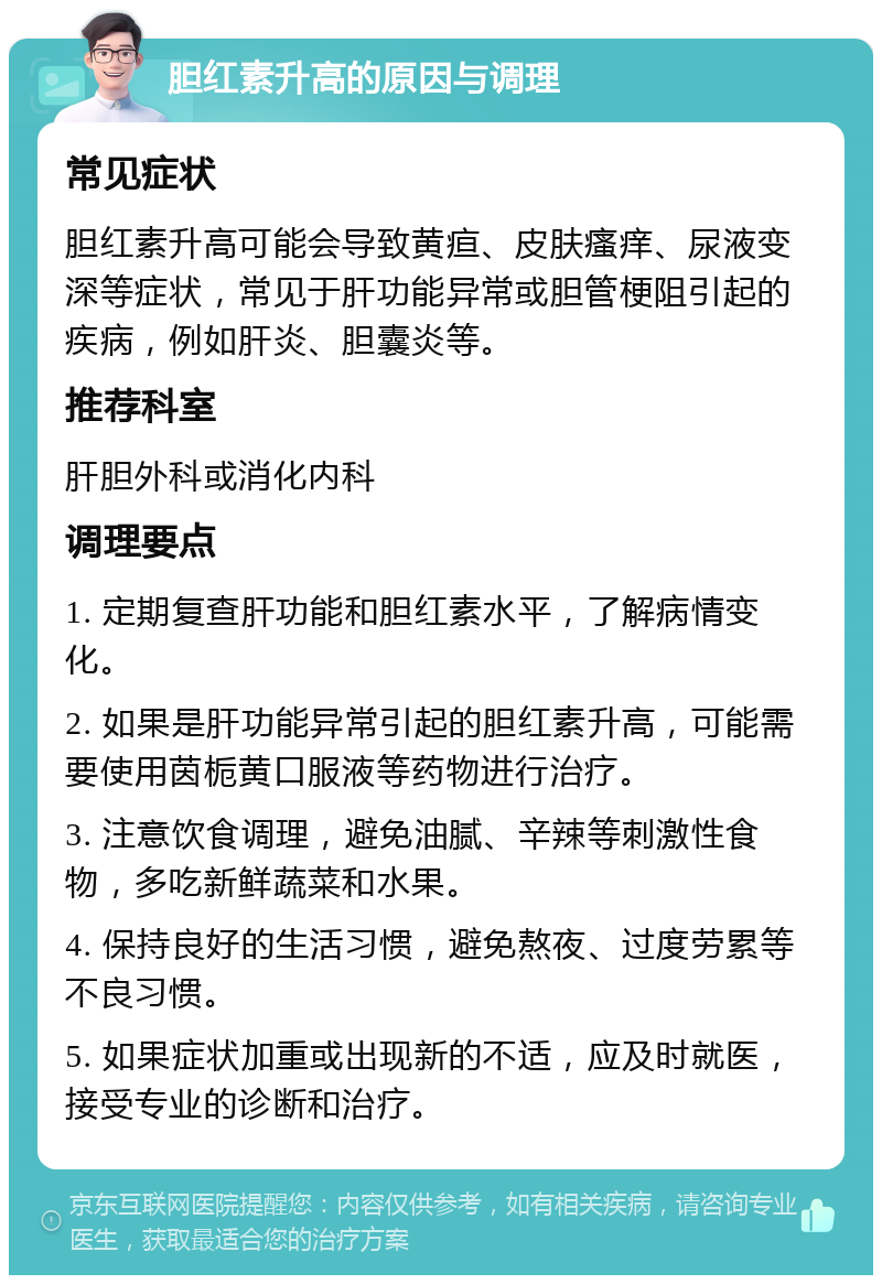 胆红素升高的原因与调理 常见症状 胆红素升高可能会导致黄疸、皮肤瘙痒、尿液变深等症状，常见于肝功能异常或胆管梗阻引起的疾病，例如肝炎、胆囊炎等。 推荐科室 肝胆外科或消化内科 调理要点 1. 定期复查肝功能和胆红素水平，了解病情变化。 2. 如果是肝功能异常引起的胆红素升高，可能需要使用茵栀黄口服液等药物进行治疗。 3. 注意饮食调理，避免油腻、辛辣等刺激性食物，多吃新鲜蔬菜和水果。 4. 保持良好的生活习惯，避免熬夜、过度劳累等不良习惯。 5. 如果症状加重或出现新的不适，应及时就医，接受专业的诊断和治疗。