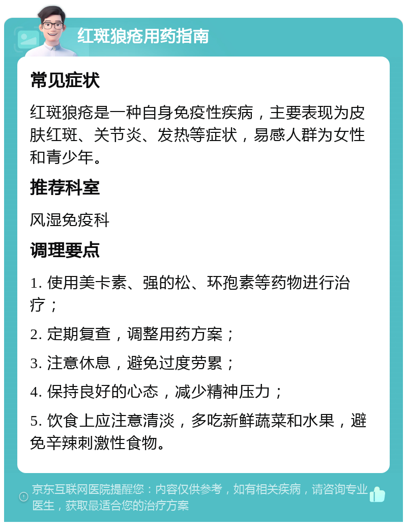 红斑狼疮用药指南 常见症状 红斑狼疮是一种自身免疫性疾病，主要表现为皮肤红斑、关节炎、发热等症状，易感人群为女性和青少年。 推荐科室 风湿免疫科 调理要点 1. 使用美卡素、强的松、环孢素等药物进行治疗； 2. 定期复查，调整用药方案； 3. 注意休息，避免过度劳累； 4. 保持良好的心态，减少精神压力； 5. 饮食上应注意清淡，多吃新鲜蔬菜和水果，避免辛辣刺激性食物。