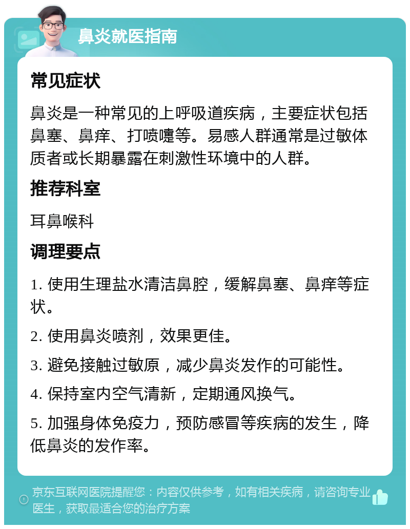 鼻炎就医指南 常见症状 鼻炎是一种常见的上呼吸道疾病，主要症状包括鼻塞、鼻痒、打喷嚏等。易感人群通常是过敏体质者或长期暴露在刺激性环境中的人群。 推荐科室 耳鼻喉科 调理要点 1. 使用生理盐水清洁鼻腔，缓解鼻塞、鼻痒等症状。 2. 使用鼻炎喷剂，效果更佳。 3. 避免接触过敏原，减少鼻炎发作的可能性。 4. 保持室内空气清新，定期通风换气。 5. 加强身体免疫力，预防感冒等疾病的发生，降低鼻炎的发作率。