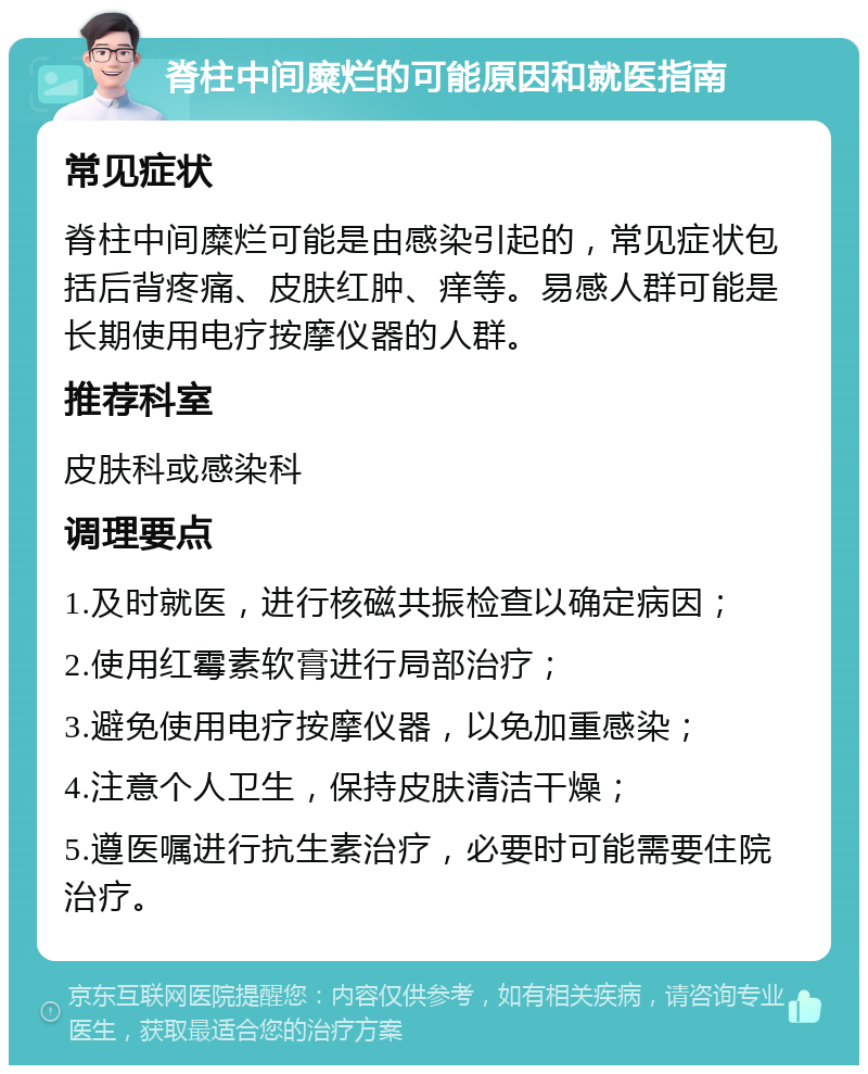 脊柱中间糜烂的可能原因和就医指南 常见症状 脊柱中间糜烂可能是由感染引起的，常见症状包括后背疼痛、皮肤红肿、痒等。易感人群可能是长期使用电疗按摩仪器的人群。 推荐科室 皮肤科或感染科 调理要点 1.及时就医，进行核磁共振检查以确定病因； 2.使用红霉素软膏进行局部治疗； 3.避免使用电疗按摩仪器，以免加重感染； 4.注意个人卫生，保持皮肤清洁干燥； 5.遵医嘱进行抗生素治疗，必要时可能需要住院治疗。