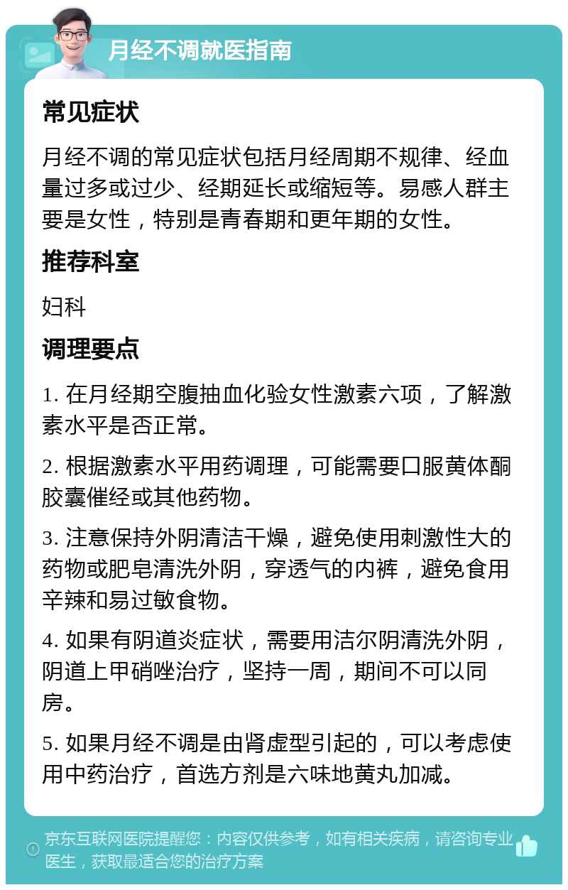 月经不调就医指南 常见症状 月经不调的常见症状包括月经周期不规律、经血量过多或过少、经期延长或缩短等。易感人群主要是女性，特别是青春期和更年期的女性。 推荐科室 妇科 调理要点 1. 在月经期空腹抽血化验女性激素六项，了解激素水平是否正常。 2. 根据激素水平用药调理，可能需要口服黄体酮胶囊催经或其他药物。 3. 注意保持外阴清洁干燥，避免使用刺激性大的药物或肥皂清洗外阴，穿透气的内裤，避免食用辛辣和易过敏食物。 4. 如果有阴道炎症状，需要用洁尔阴清洗外阴，阴道上甲硝唑治疗，坚持一周，期间不可以同房。 5. 如果月经不调是由肾虚型引起的，可以考虑使用中药治疗，首选方剂是六味地黄丸加减。