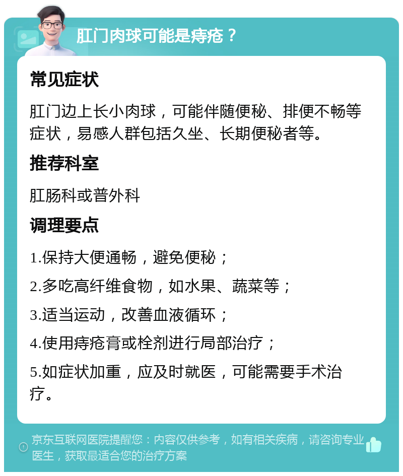 肛门肉球可能是痔疮？ 常见症状 肛门边上长小肉球，可能伴随便秘、排便不畅等症状，易感人群包括久坐、长期便秘者等。 推荐科室 肛肠科或普外科 调理要点 1.保持大便通畅，避免便秘； 2.多吃高纤维食物，如水果、蔬菜等； 3.适当运动，改善血液循环； 4.使用痔疮膏或栓剂进行局部治疗； 5.如症状加重，应及时就医，可能需要手术治疗。