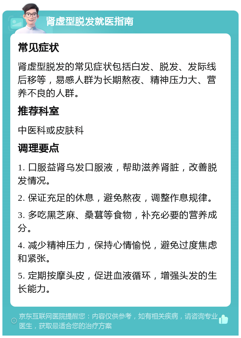 肾虚型脱发就医指南 常见症状 肾虚型脱发的常见症状包括白发、脱发、发际线后移等，易感人群为长期熬夜、精神压力大、营养不良的人群。 推荐科室 中医科或皮肤科 调理要点 1. 口服益肾乌发口服液，帮助滋养肾脏，改善脱发情况。 2. 保证充足的休息，避免熬夜，调整作息规律。 3. 多吃黑芝麻、桑葚等食物，补充必要的营养成分。 4. 减少精神压力，保持心情愉悦，避免过度焦虑和紧张。 5. 定期按摩头皮，促进血液循环，增强头发的生长能力。