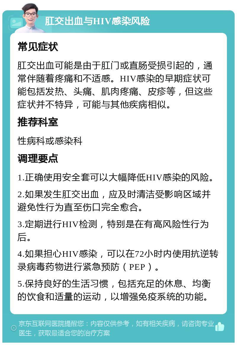 肛交出血与HIV感染风险 常见症状 肛交出血可能是由于肛门或直肠受损引起的，通常伴随着疼痛和不适感。HIV感染的早期症状可能包括发热、头痛、肌肉疼痛、皮疹等，但这些症状并不特异，可能与其他疾病相似。 推荐科室 性病科或感染科 调理要点 1.正确使用安全套可以大幅降低HIV感染的风险。 2.如果发生肛交出血，应及时清洁受影响区域并避免性行为直至伤口完全愈合。 3.定期进行HIV检测，特别是在有高风险性行为后。 4.如果担心HIV感染，可以在72小时内使用抗逆转录病毒药物进行紧急预防（PEP）。 5.保持良好的生活习惯，包括充足的休息、均衡的饮食和适量的运动，以增强免疫系统的功能。