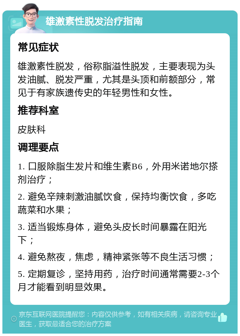 雄激素性脱发治疗指南 常见症状 雄激素性脱发，俗称脂溢性脱发，主要表现为头发油腻、脱发严重，尤其是头顶和前额部分，常见于有家族遗传史的年轻男性和女性。 推荐科室 皮肤科 调理要点 1. 口服除脂生发片和维生素B6，外用米诺地尔搽剂治疗； 2. 避免辛辣刺激油腻饮食，保持均衡饮食，多吃蔬菜和水果； 3. 适当锻炼身体，避免头皮长时间暴露在阳光下； 4. 避免熬夜，焦虑，精神紧张等不良生活习惯； 5. 定期复诊，坚持用药，治疗时间通常需要2-3个月才能看到明显效果。