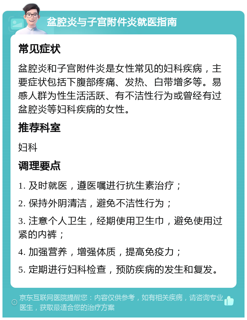 盆腔炎与子宫附件炎就医指南 常见症状 盆腔炎和子宫附件炎是女性常见的妇科疾病，主要症状包括下腹部疼痛、发热、白带增多等。易感人群为性生活活跃、有不洁性行为或曾经有过盆腔炎等妇科疾病的女性。 推荐科室 妇科 调理要点 1. 及时就医，遵医嘱进行抗生素治疗； 2. 保持外阴清洁，避免不洁性行为； 3. 注意个人卫生，经期使用卫生巾，避免使用过紧的内裤； 4. 加强营养，增强体质，提高免疫力； 5. 定期进行妇科检查，预防疾病的发生和复发。