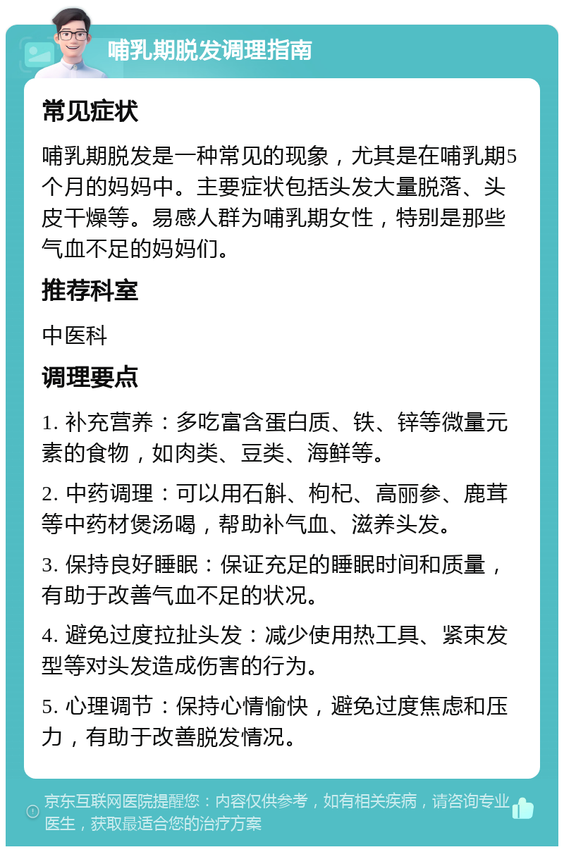 哺乳期脱发调理指南 常见症状 哺乳期脱发是一种常见的现象，尤其是在哺乳期5个月的妈妈中。主要症状包括头发大量脱落、头皮干燥等。易感人群为哺乳期女性，特别是那些气血不足的妈妈们。 推荐科室 中医科 调理要点 1. 补充营养：多吃富含蛋白质、铁、锌等微量元素的食物，如肉类、豆类、海鲜等。 2. 中药调理：可以用石斛、枸杞、高丽参、鹿茸等中药材煲汤喝，帮助补气血、滋养头发。 3. 保持良好睡眠：保证充足的睡眠时间和质量，有助于改善气血不足的状况。 4. 避免过度拉扯头发：减少使用热工具、紧束发型等对头发造成伤害的行为。 5. 心理调节：保持心情愉快，避免过度焦虑和压力，有助于改善脱发情况。