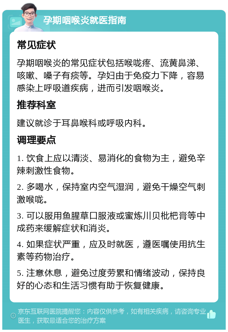 孕期咽喉炎就医指南 常见症状 孕期咽喉炎的常见症状包括喉咙疼、流黄鼻涕、咳嗽、嗓子有痰等。孕妇由于免疫力下降，容易感染上呼吸道疾病，进而引发咽喉炎。 推荐科室 建议就诊于耳鼻喉科或呼吸内科。 调理要点 1. 饮食上应以清淡、易消化的食物为主，避免辛辣刺激性食物。 2. 多喝水，保持室内空气湿润，避免干燥空气刺激喉咙。 3. 可以服用鱼腥草口服液或蜜炼川贝枇杷膏等中成药来缓解症状和消炎。 4. 如果症状严重，应及时就医，遵医嘱使用抗生素等药物治疗。 5. 注意休息，避免过度劳累和情绪波动，保持良好的心态和生活习惯有助于恢复健康。