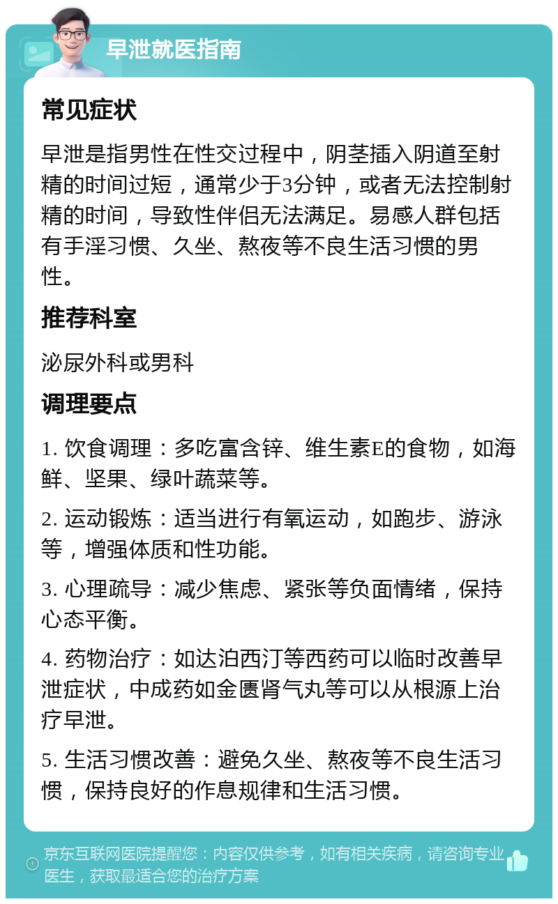 早泄就医指南 常见症状 早泄是指男性在性交过程中，阴茎插入阴道至射精的时间过短，通常少于3分钟，或者无法控制射精的时间，导致性伴侣无法满足。易感人群包括有手淫习惯、久坐、熬夜等不良生活习惯的男性。 推荐科室 泌尿外科或男科 调理要点 1. 饮食调理：多吃富含锌、维生素E的食物，如海鲜、坚果、绿叶蔬菜等。 2. 运动锻炼：适当进行有氧运动，如跑步、游泳等，增强体质和性功能。 3. 心理疏导：减少焦虑、紧张等负面情绪，保持心态平衡。 4. 药物治疗：如达泊西汀等西药可以临时改善早泄症状，中成药如金匮肾气丸等可以从根源上治疗早泄。 5. 生活习惯改善：避免久坐、熬夜等不良生活习惯，保持良好的作息规律和生活习惯。