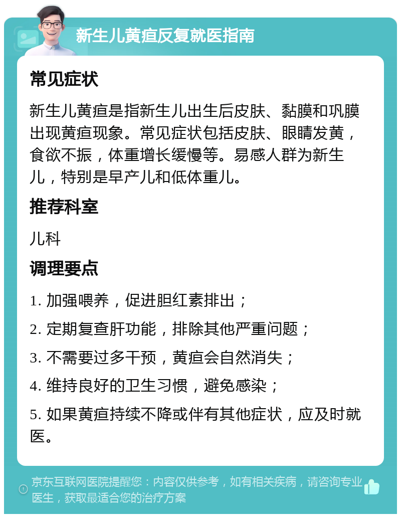 新生儿黄疸反复就医指南 常见症状 新生儿黄疸是指新生儿出生后皮肤、黏膜和巩膜出现黄疸现象。常见症状包括皮肤、眼睛发黄，食欲不振，体重增长缓慢等。易感人群为新生儿，特别是早产儿和低体重儿。 推荐科室 儿科 调理要点 1. 加强喂养，促进胆红素排出； 2. 定期复查肝功能，排除其他严重问题； 3. 不需要过多干预，黄疸会自然消失； 4. 维持良好的卫生习惯，避免感染； 5. 如果黄疸持续不降或伴有其他症状，应及时就医。