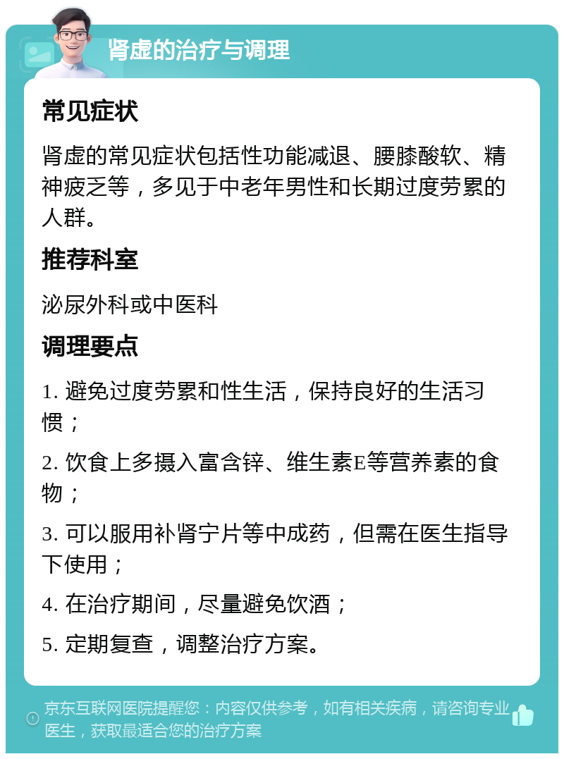 肾虚的治疗与调理 常见症状 肾虚的常见症状包括性功能减退、腰膝酸软、精神疲乏等，多见于中老年男性和长期过度劳累的人群。 推荐科室 泌尿外科或中医科 调理要点 1. 避免过度劳累和性生活，保持良好的生活习惯； 2. 饮食上多摄入富含锌、维生素E等营养素的食物； 3. 可以服用补肾宁片等中成药，但需在医生指导下使用； 4. 在治疗期间，尽量避免饮酒； 5. 定期复查，调整治疗方案。