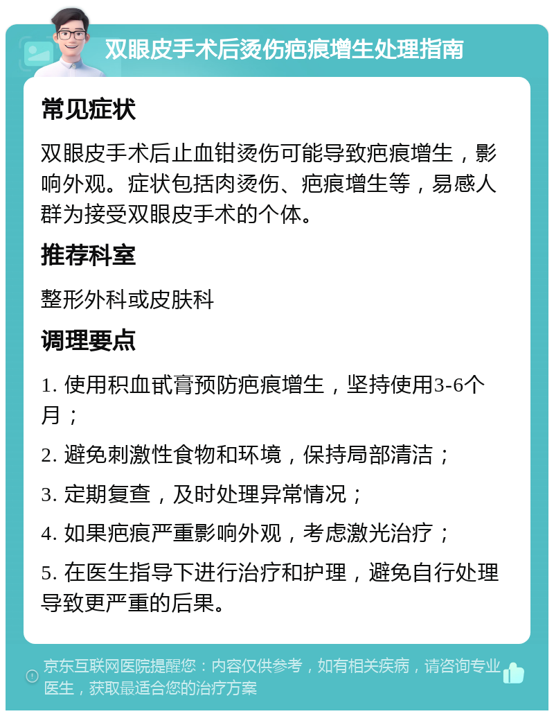 双眼皮手术后烫伤疤痕增生处理指南 常见症状 双眼皮手术后止血钳烫伤可能导致疤痕增生，影响外观。症状包括肉烫伤、疤痕增生等，易感人群为接受双眼皮手术的个体。 推荐科室 整形外科或皮肤科 调理要点 1. 使用积血甙膏预防疤痕增生，坚持使用3-6个月； 2. 避免刺激性食物和环境，保持局部清洁； 3. 定期复查，及时处理异常情况； 4. 如果疤痕严重影响外观，考虑激光治疗； 5. 在医生指导下进行治疗和护理，避免自行处理导致更严重的后果。