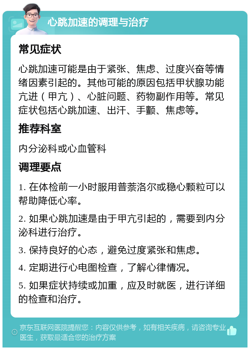 心跳加速的调理与治疗 常见症状 心跳加速可能是由于紧张、焦虑、过度兴奋等情绪因素引起的。其他可能的原因包括甲状腺功能亢进（甲亢）、心脏问题、药物副作用等。常见症状包括心跳加速、出汗、手颤、焦虑等。 推荐科室 内分泌科或心血管科 调理要点 1. 在体检前一小时服用普萘洛尔或稳心颗粒可以帮助降低心率。 2. 如果心跳加速是由于甲亢引起的，需要到内分泌科进行治疗。 3. 保持良好的心态，避免过度紧张和焦虑。 4. 定期进行心电图检查，了解心律情况。 5. 如果症状持续或加重，应及时就医，进行详细的检查和治疗。