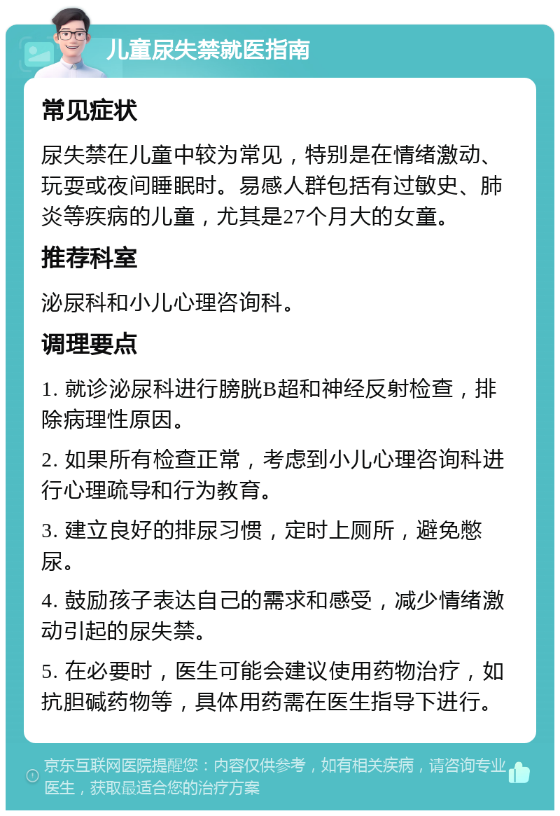 儿童尿失禁就医指南 常见症状 尿失禁在儿童中较为常见，特别是在情绪激动、玩耍或夜间睡眠时。易感人群包括有过敏史、肺炎等疾病的儿童，尤其是27个月大的女童。 推荐科室 泌尿科和小儿心理咨询科。 调理要点 1. 就诊泌尿科进行膀胱B超和神经反射检查，排除病理性原因。 2. 如果所有检查正常，考虑到小儿心理咨询科进行心理疏导和行为教育。 3. 建立良好的排尿习惯，定时上厕所，避免憋尿。 4. 鼓励孩子表达自己的需求和感受，减少情绪激动引起的尿失禁。 5. 在必要时，医生可能会建议使用药物治疗，如抗胆碱药物等，具体用药需在医生指导下进行。