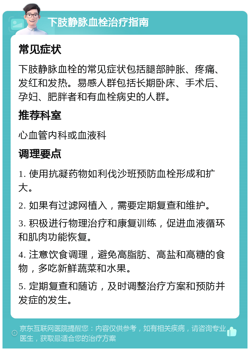 下肢静脉血栓治疗指南 常见症状 下肢静脉血栓的常见症状包括腿部肿胀、疼痛、发红和发热。易感人群包括长期卧床、手术后、孕妇、肥胖者和有血栓病史的人群。 推荐科室 心血管内科或血液科 调理要点 1. 使用抗凝药物如利伐沙班预防血栓形成和扩大。 2. 如果有过滤网植入，需要定期复查和维护。 3. 积极进行物理治疗和康复训练，促进血液循环和肌肉功能恢复。 4. 注意饮食调理，避免高脂肪、高盐和高糖的食物，多吃新鲜蔬菜和水果。 5. 定期复查和随访，及时调整治疗方案和预防并发症的发生。