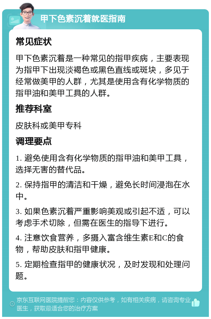 甲下色素沉着就医指南 常见症状 甲下色素沉着是一种常见的指甲疾病，主要表现为指甲下出现淡褐色或黑色直线或斑块，多见于经常做美甲的人群，尤其是使用含有化学物质的指甲油和美甲工具的人群。 推荐科室 皮肤科或美甲专科 调理要点 1. 避免使用含有化学物质的指甲油和美甲工具，选择无害的替代品。 2. 保持指甲的清洁和干燥，避免长时间浸泡在水中。 3. 如果色素沉着严重影响美观或引起不适，可以考虑手术切除，但需在医生的指导下进行。 4. 注意饮食营养，多摄入富含维生素E和C的食物，帮助皮肤和指甲健康。 5. 定期检查指甲的健康状况，及时发现和处理问题。