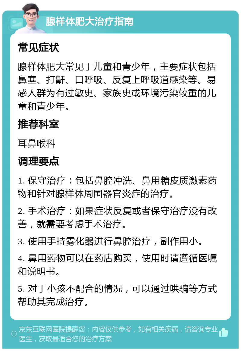 腺样体肥大治疗指南 常见症状 腺样体肥大常见于儿童和青少年，主要症状包括鼻塞、打鼾、口呼吸、反复上呼吸道感染等。易感人群为有过敏史、家族史或环境污染较重的儿童和青少年。 推荐科室 耳鼻喉科 调理要点 1. 保守治疗：包括鼻腔冲洗、鼻用糖皮质激素药物和针对腺样体周围器官炎症的治疗。 2. 手术治疗：如果症状反复或者保守治疗没有改善，就需要考虑手术治疗。 3. 使用手持雾化器进行鼻腔治疗，副作用小。 4. 鼻用药物可以在药店购买，使用时请遵循医嘱和说明书。 5. 对于小孩不配合的情况，可以通过哄骗等方式帮助其完成治疗。