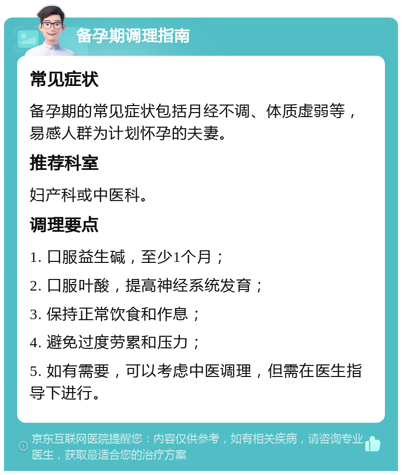 备孕期调理指南 常见症状 备孕期的常见症状包括月经不调、体质虚弱等，易感人群为计划怀孕的夫妻。 推荐科室 妇产科或中医科。 调理要点 1. 口服益生碱，至少1个月； 2. 口服叶酸，提高神经系统发育； 3. 保持正常饮食和作息； 4. 避免过度劳累和压力； 5. 如有需要，可以考虑中医调理，但需在医生指导下进行。