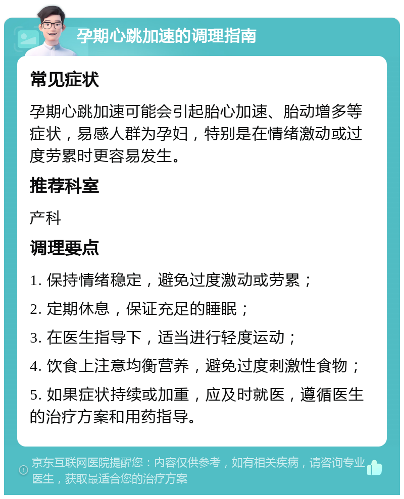 孕期心跳加速的调理指南 常见症状 孕期心跳加速可能会引起胎心加速、胎动增多等症状，易感人群为孕妇，特别是在情绪激动或过度劳累时更容易发生。 推荐科室 产科 调理要点 1. 保持情绪稳定，避免过度激动或劳累； 2. 定期休息，保证充足的睡眠； 3. 在医生指导下，适当进行轻度运动； 4. 饮食上注意均衡营养，避免过度刺激性食物； 5. 如果症状持续或加重，应及时就医，遵循医生的治疗方案和用药指导。