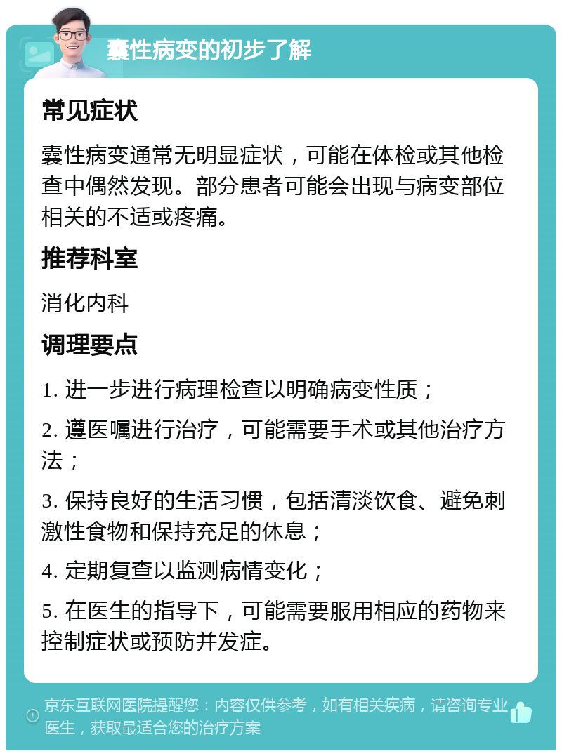 囊性病变的初步了解 常见症状 囊性病变通常无明显症状，可能在体检或其他检查中偶然发现。部分患者可能会出现与病变部位相关的不适或疼痛。 推荐科室 消化内科 调理要点 1. 进一步进行病理检查以明确病变性质； 2. 遵医嘱进行治疗，可能需要手术或其他治疗方法； 3. 保持良好的生活习惯，包括清淡饮食、避免刺激性食物和保持充足的休息； 4. 定期复查以监测病情变化； 5. 在医生的指导下，可能需要服用相应的药物来控制症状或预防并发症。