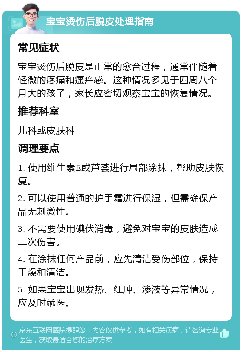 宝宝烫伤后脱皮处理指南 常见症状 宝宝烫伤后脱皮是正常的愈合过程，通常伴随着轻微的疼痛和瘙痒感。这种情况多见于四周八个月大的孩子，家长应密切观察宝宝的恢复情况。 推荐科室 儿科或皮肤科 调理要点 1. 使用维生素E或芦荟进行局部涂抹，帮助皮肤恢复。 2. 可以使用普通的护手霜进行保湿，但需确保产品无刺激性。 3. 不需要使用碘伏消毒，避免对宝宝的皮肤造成二次伤害。 4. 在涂抹任何产品前，应先清洁受伤部位，保持干燥和清洁。 5. 如果宝宝出现发热、红肿、渗液等异常情况，应及时就医。