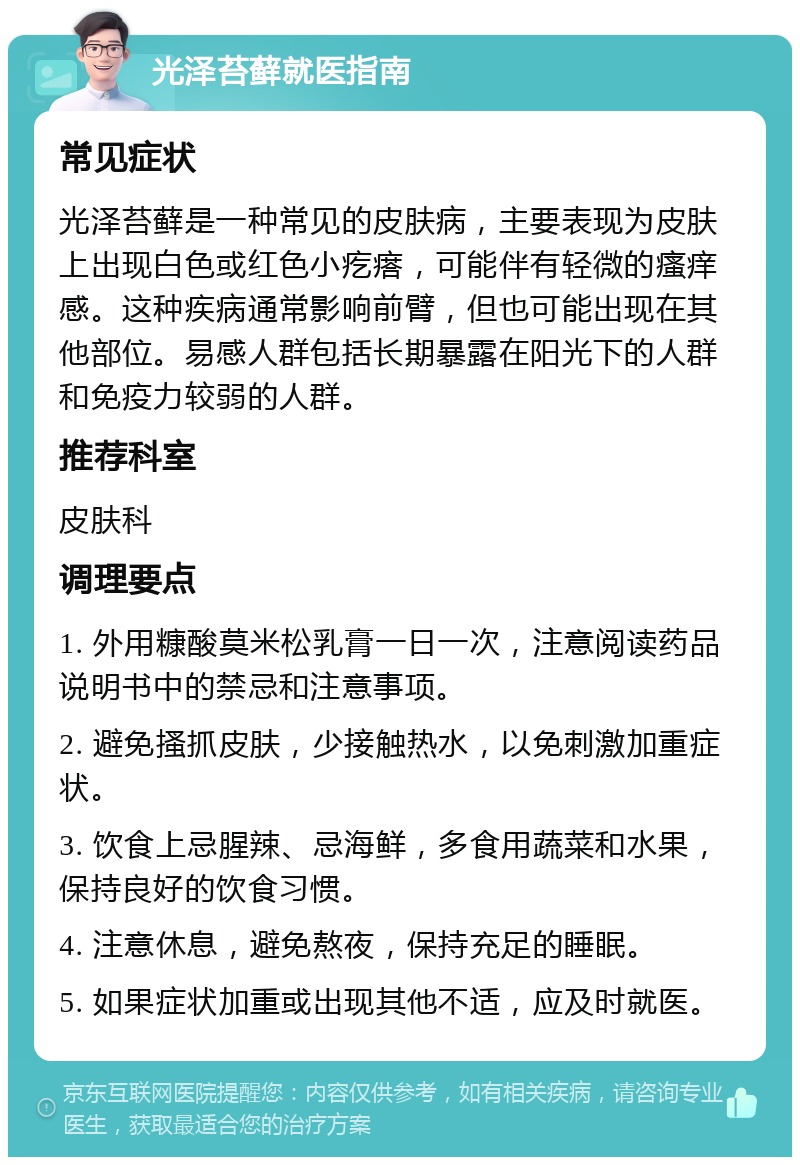 光泽苔藓就医指南 常见症状 光泽苔藓是一种常见的皮肤病，主要表现为皮肤上出现白色或红色小疙瘩，可能伴有轻微的瘙痒感。这种疾病通常影响前臂，但也可能出现在其他部位。易感人群包括长期暴露在阳光下的人群和免疫力较弱的人群。 推荐科室 皮肤科 调理要点 1. 外用糠酸莫米松乳膏一日一次，注意阅读药品说明书中的禁忌和注意事项。 2. 避免搔抓皮肤，少接触热水，以免刺激加重症状。 3. 饮食上忌腥辣、忌海鲜，多食用蔬菜和水果，保持良好的饮食习惯。 4. 注意休息，避免熬夜，保持充足的睡眠。 5. 如果症状加重或出现其他不适，应及时就医。