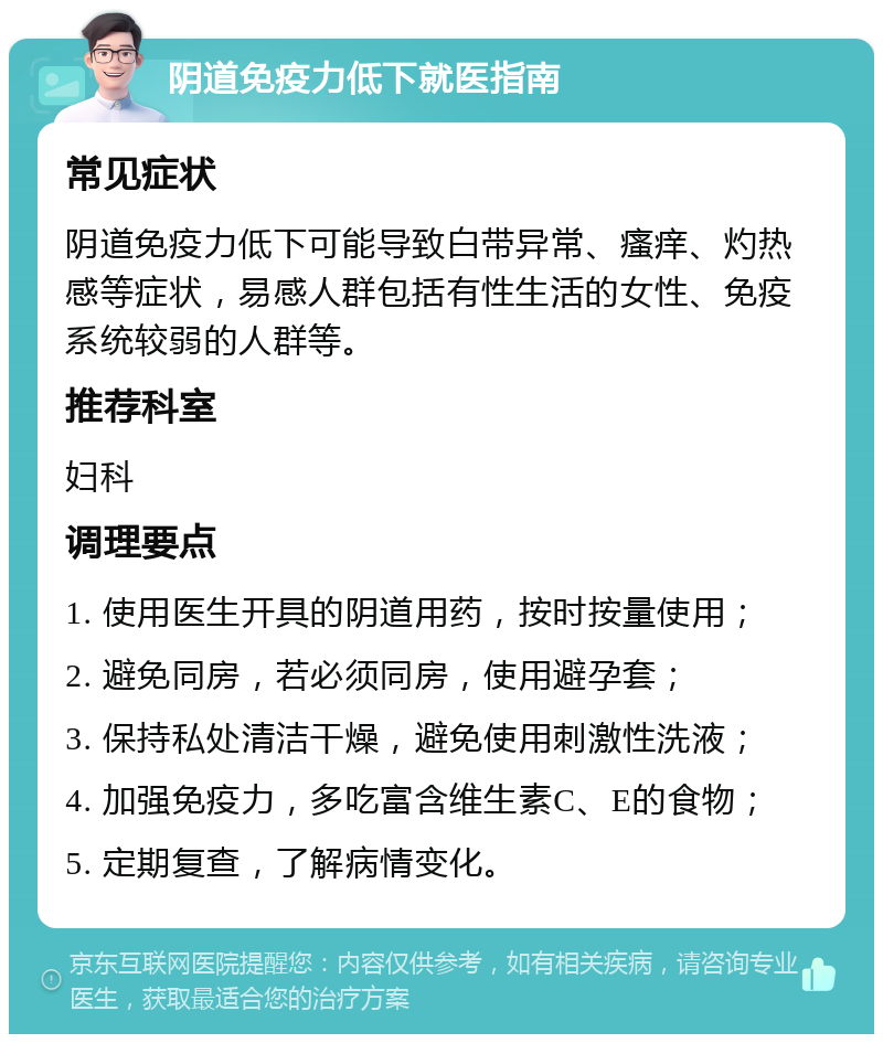 阴道免疫力低下就医指南 常见症状 阴道免疫力低下可能导致白带异常、瘙痒、灼热感等症状，易感人群包括有性生活的女性、免疫系统较弱的人群等。 推荐科室 妇科 调理要点 1. 使用医生开具的阴道用药，按时按量使用； 2. 避免同房，若必须同房，使用避孕套； 3. 保持私处清洁干燥，避免使用刺激性洗液； 4. 加强免疫力，多吃富含维生素C、E的食物； 5. 定期复查，了解病情变化。