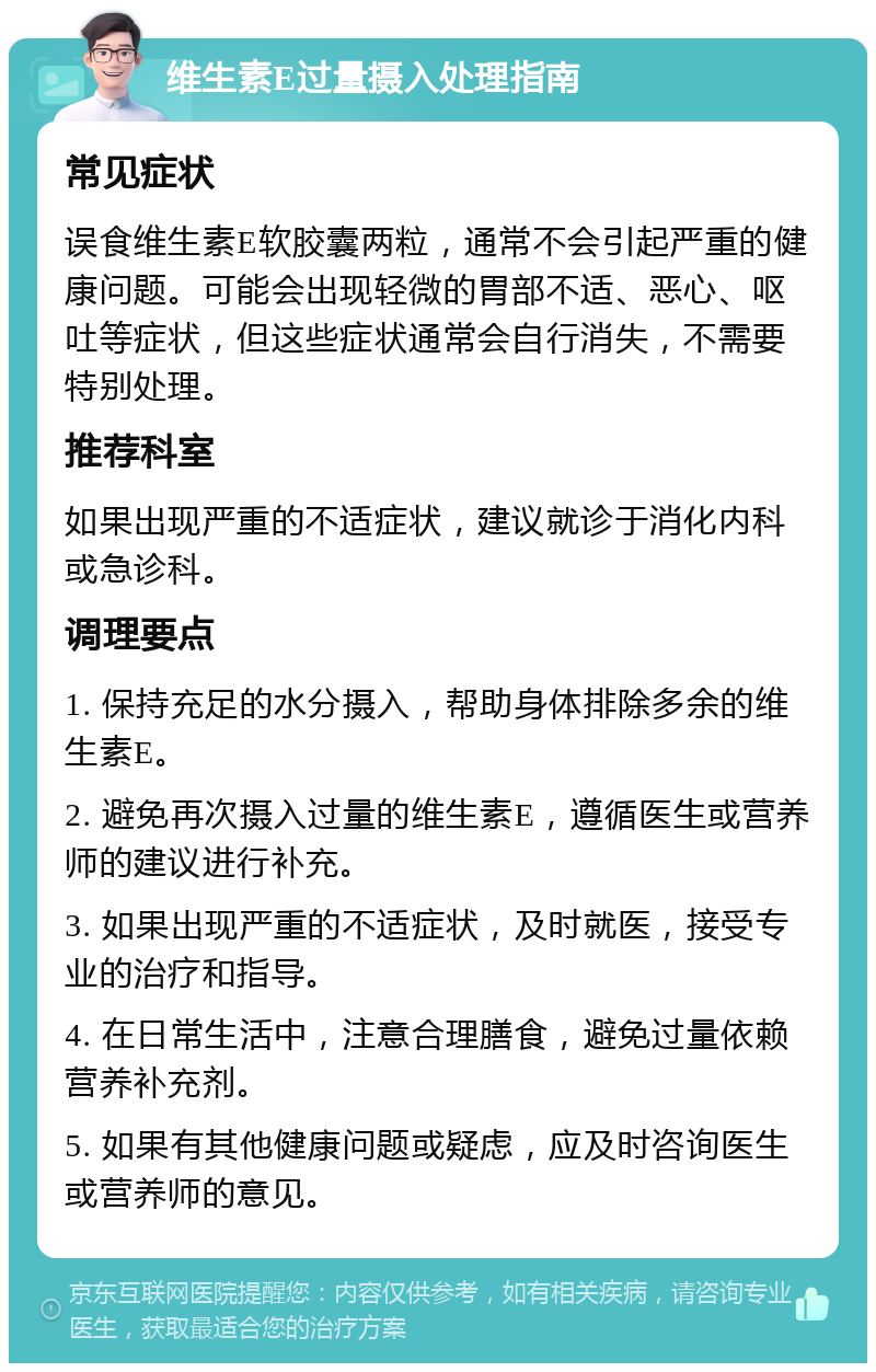 维生素E过量摄入处理指南 常见症状 误食维生素E软胶囊两粒，通常不会引起严重的健康问题。可能会出现轻微的胃部不适、恶心、呕吐等症状，但这些症状通常会自行消失，不需要特别处理。 推荐科室 如果出现严重的不适症状，建议就诊于消化内科或急诊科。 调理要点 1. 保持充足的水分摄入，帮助身体排除多余的维生素E。 2. 避免再次摄入过量的维生素E，遵循医生或营养师的建议进行补充。 3. 如果出现严重的不适症状，及时就医，接受专业的治疗和指导。 4. 在日常生活中，注意合理膳食，避免过量依赖营养补充剂。 5. 如果有其他健康问题或疑虑，应及时咨询医生或营养师的意见。