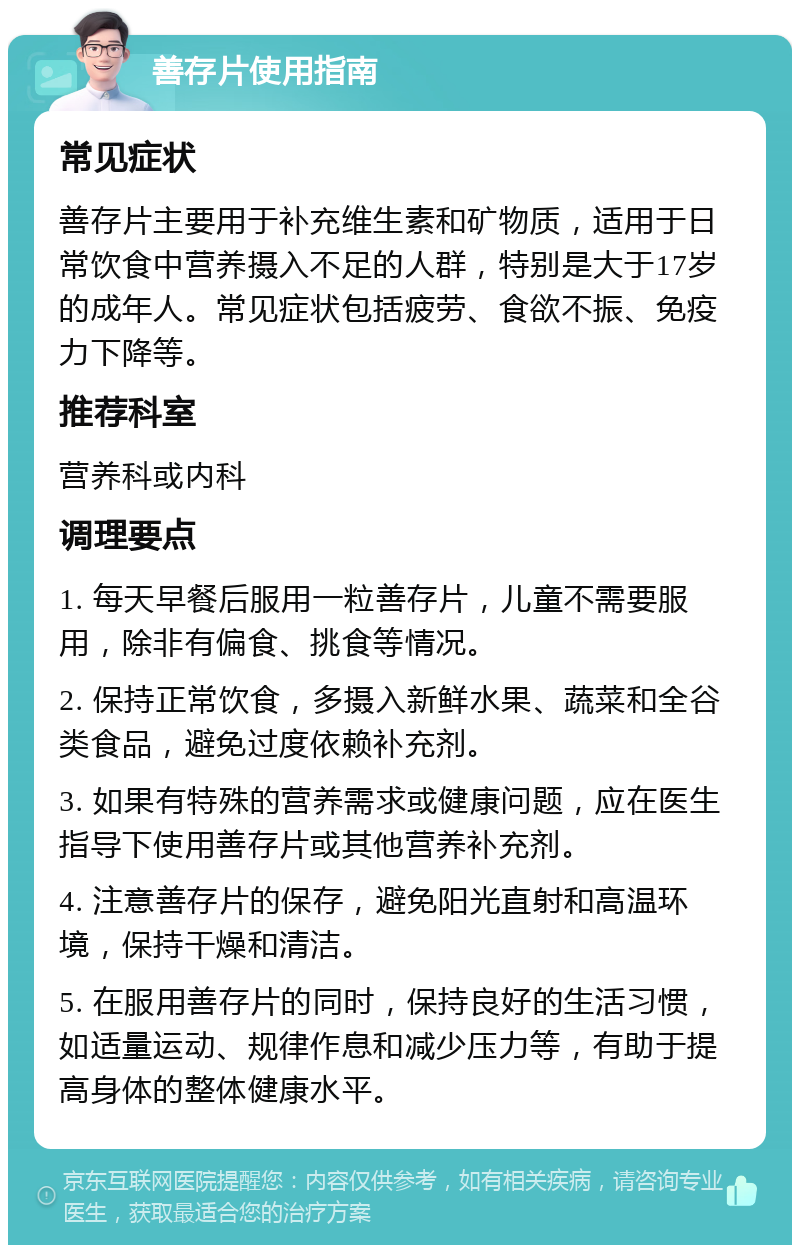 善存片使用指南 常见症状 善存片主要用于补充维生素和矿物质，适用于日常饮食中营养摄入不足的人群，特别是大于17岁的成年人。常见症状包括疲劳、食欲不振、免疫力下降等。 推荐科室 营养科或内科 调理要点 1. 每天早餐后服用一粒善存片，儿童不需要服用，除非有偏食、挑食等情况。 2. 保持正常饮食，多摄入新鲜水果、蔬菜和全谷类食品，避免过度依赖补充剂。 3. 如果有特殊的营养需求或健康问题，应在医生指导下使用善存片或其他营养补充剂。 4. 注意善存片的保存，避免阳光直射和高温环境，保持干燥和清洁。 5. 在服用善存片的同时，保持良好的生活习惯，如适量运动、规律作息和减少压力等，有助于提高身体的整体健康水平。