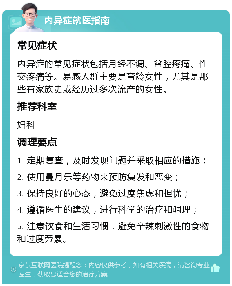 内异症就医指南 常见症状 内异症的常见症状包括月经不调、盆腔疼痛、性交疼痛等。易感人群主要是育龄女性，尤其是那些有家族史或经历过多次流产的女性。 推荐科室 妇科 调理要点 1. 定期复查，及时发现问题并采取相应的措施； 2. 使用曼月乐等药物来预防复发和恶变； 3. 保持良好的心态，避免过度焦虑和担忧； 4. 遵循医生的建议，进行科学的治疗和调理； 5. 注意饮食和生活习惯，避免辛辣刺激性的食物和过度劳累。