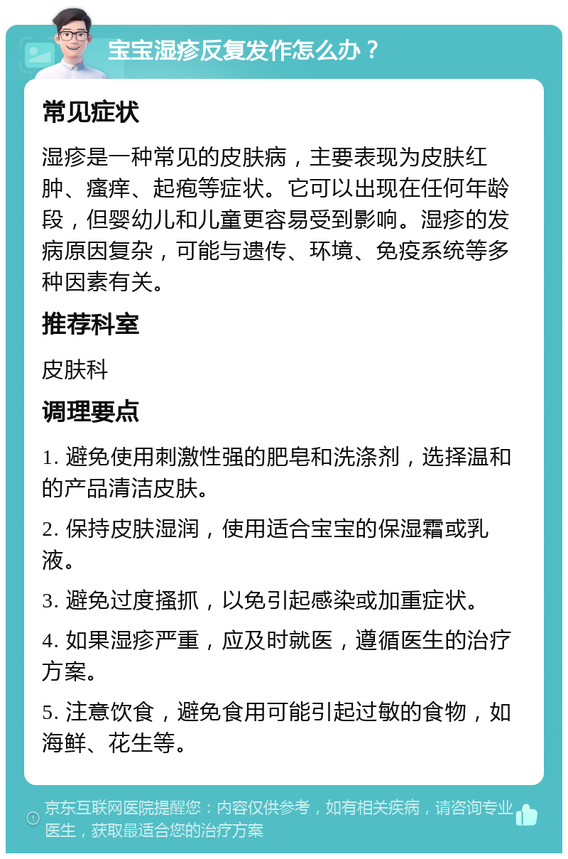 宝宝湿疹反复发作怎么办？ 常见症状 湿疹是一种常见的皮肤病，主要表现为皮肤红肿、瘙痒、起疱等症状。它可以出现在任何年龄段，但婴幼儿和儿童更容易受到影响。湿疹的发病原因复杂，可能与遗传、环境、免疫系统等多种因素有关。 推荐科室 皮肤科 调理要点 1. 避免使用刺激性强的肥皂和洗涤剂，选择温和的产品清洁皮肤。 2. 保持皮肤湿润，使用适合宝宝的保湿霜或乳液。 3. 避免过度搔抓，以免引起感染或加重症状。 4. 如果湿疹严重，应及时就医，遵循医生的治疗方案。 5. 注意饮食，避免食用可能引起过敏的食物，如海鲜、花生等。