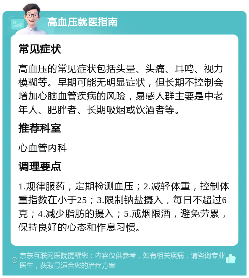 高血压就医指南 常见症状 高血压的常见症状包括头晕、头痛、耳鸣、视力模糊等。早期可能无明显症状，但长期不控制会增加心脑血管疾病的风险，易感人群主要是中老年人、肥胖者、长期吸烟或饮酒者等。 推荐科室 心血管内科 调理要点 1.规律服药，定期检测血压；2.减轻体重，控制体重指数在小于25；3.限制钠盐摄入，每日不超过6克；4.减少脂肪的摄入；5.戒烟限酒，避免劳累，保持良好的心态和作息习惯。