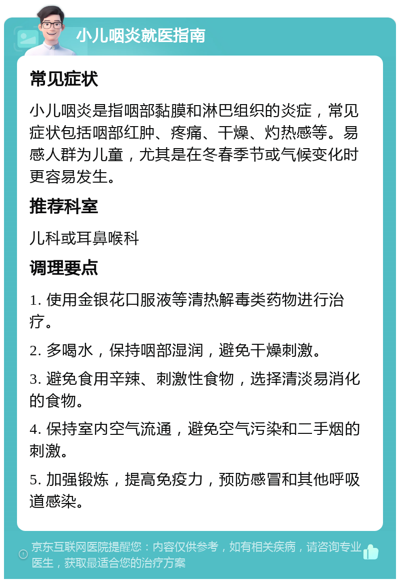 小儿咽炎就医指南 常见症状 小儿咽炎是指咽部黏膜和淋巴组织的炎症，常见症状包括咽部红肿、疼痛、干燥、灼热感等。易感人群为儿童，尤其是在冬春季节或气候变化时更容易发生。 推荐科室 儿科或耳鼻喉科 调理要点 1. 使用金银花口服液等清热解毒类药物进行治疗。 2. 多喝水，保持咽部湿润，避免干燥刺激。 3. 避免食用辛辣、刺激性食物，选择清淡易消化的食物。 4. 保持室内空气流通，避免空气污染和二手烟的刺激。 5. 加强锻炼，提高免疫力，预防感冒和其他呼吸道感染。