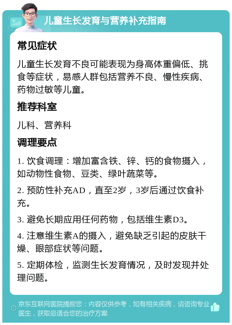 儿童生长发育与营养补充指南 常见症状 儿童生长发育不良可能表现为身高体重偏低、挑食等症状，易感人群包括营养不良、慢性疾病、药物过敏等儿童。 推荐科室 儿科、营养科 调理要点 1. 饮食调理：增加富含铁、锌、钙的食物摄入，如动物性食物、豆类、绿叶蔬菜等。 2. 预防性补充AD，直至2岁，3岁后通过饮食补充。 3. 避免长期应用任何药物，包括维生素D3。 4. 注意维生素A的摄入，避免缺乏引起的皮肤干燥、眼部症状等问题。 5. 定期体检，监测生长发育情况，及时发现并处理问题。