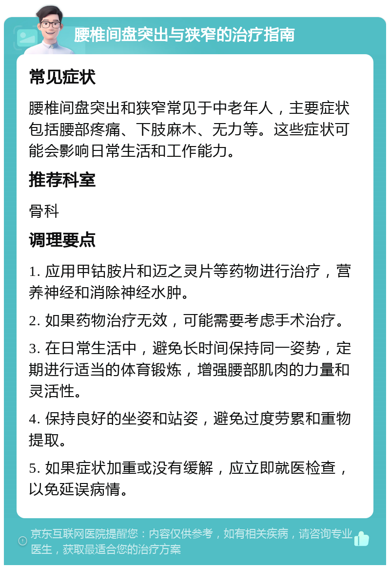 腰椎间盘突出与狭窄的治疗指南 常见症状 腰椎间盘突出和狭窄常见于中老年人，主要症状包括腰部疼痛、下肢麻木、无力等。这些症状可能会影响日常生活和工作能力。 推荐科室 骨科 调理要点 1. 应用甲钴胺片和迈之灵片等药物进行治疗，营养神经和消除神经水肿。 2. 如果药物治疗无效，可能需要考虑手术治疗。 3. 在日常生活中，避免长时间保持同一姿势，定期进行适当的体育锻炼，增强腰部肌肉的力量和灵活性。 4. 保持良好的坐姿和站姿，避免过度劳累和重物提取。 5. 如果症状加重或没有缓解，应立即就医检查，以免延误病情。