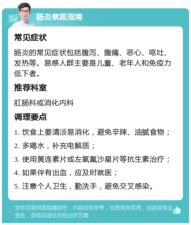 肠炎就医指南 常见症状 肠炎的常见症状包括腹泻、腹痛、恶心、呕吐、发热等。易感人群主要是儿童、老年人和免疫力低下者。 推荐科室 肛肠科或消化内科 调理要点 1. 饮食上要清淡易消化，避免辛辣、油腻食物； 2. 多喝水，补充电解质； 3. 使用黄连素片或左氧氟沙星片等抗生素治疗； 4. 如果伴有出血，应及时就医； 5. 注意个人卫生，勤洗手，避免交叉感染。