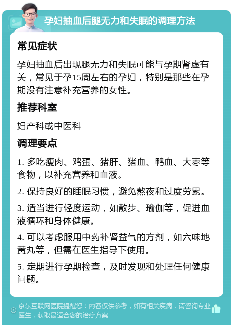 孕妇抽血后腿无力和失眠的调理方法 常见症状 孕妇抽血后出现腿无力和失眠可能与孕期肾虚有关，常见于孕15周左右的孕妇，特别是那些在孕期没有注意补充营养的女性。 推荐科室 妇产科或中医科 调理要点 1. 多吃瘦肉、鸡蛋、猪肝、猪血、鸭血、大枣等食物，以补充营养和血液。 2. 保持良好的睡眠习惯，避免熬夜和过度劳累。 3. 适当进行轻度运动，如散步、瑜伽等，促进血液循环和身体健康。 4. 可以考虑服用中药补肾益气的方剂，如六味地黄丸等，但需在医生指导下使用。 5. 定期进行孕期检查，及时发现和处理任何健康问题。