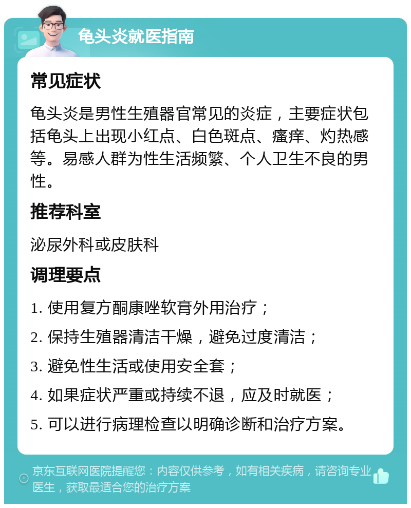 龟头炎就医指南 常见症状 龟头炎是男性生殖器官常见的炎症，主要症状包括龟头上出现小红点、白色斑点、瘙痒、灼热感等。易感人群为性生活频繁、个人卫生不良的男性。 推荐科室 泌尿外科或皮肤科 调理要点 1. 使用复方酮康唑软膏外用治疗； 2. 保持生殖器清洁干燥，避免过度清洁； 3. 避免性生活或使用安全套； 4. 如果症状严重或持续不退，应及时就医； 5. 可以进行病理检查以明确诊断和治疗方案。