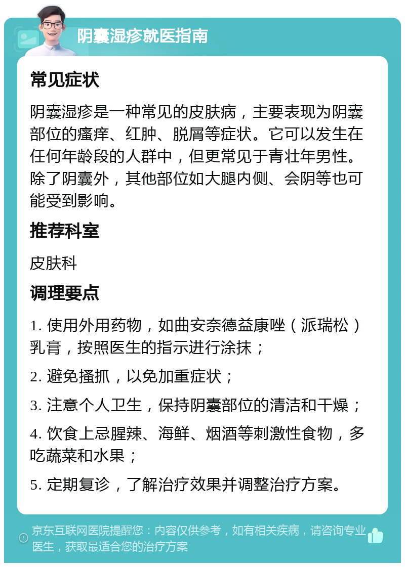 阴囊湿疹就医指南 常见症状 阴囊湿疹是一种常见的皮肤病，主要表现为阴囊部位的瘙痒、红肿、脱屑等症状。它可以发生在任何年龄段的人群中，但更常见于青壮年男性。除了阴囊外，其他部位如大腿内侧、会阴等也可能受到影响。 推荐科室 皮肤科 调理要点 1. 使用外用药物，如曲安奈德益康唑（派瑞松）乳膏，按照医生的指示进行涂抹； 2. 避免搔抓，以免加重症状； 3. 注意个人卫生，保持阴囊部位的清洁和干燥； 4. 饮食上忌腥辣、海鲜、烟酒等刺激性食物，多吃蔬菜和水果； 5. 定期复诊，了解治疗效果并调整治疗方案。