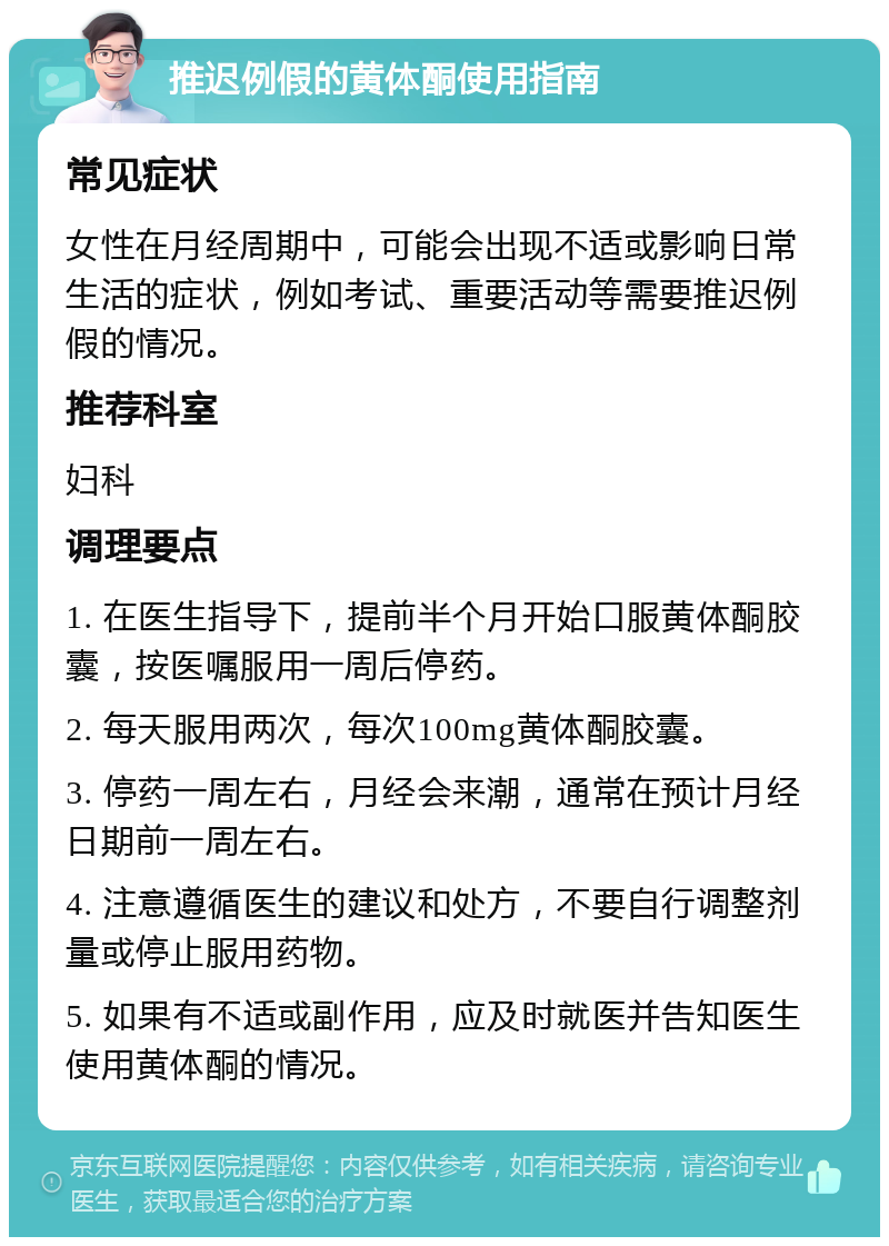 推迟例假的黄体酮使用指南 常见症状 女性在月经周期中，可能会出现不适或影响日常生活的症状，例如考试、重要活动等需要推迟例假的情况。 推荐科室 妇科 调理要点 1. 在医生指导下，提前半个月开始口服黄体酮胶囊，按医嘱服用一周后停药。 2. 每天服用两次，每次100mg黄体酮胶囊。 3. 停药一周左右，月经会来潮，通常在预计月经日期前一周左右。 4. 注意遵循医生的建议和处方，不要自行调整剂量或停止服用药物。 5. 如果有不适或副作用，应及时就医并告知医生使用黄体酮的情况。