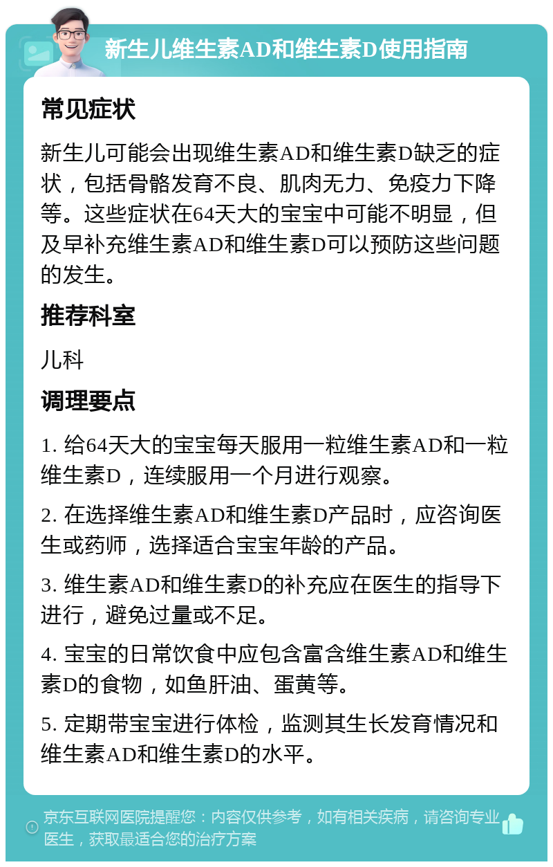 新生儿维生素AD和维生素D使用指南 常见症状 新生儿可能会出现维生素AD和维生素D缺乏的症状，包括骨骼发育不良、肌肉无力、免疫力下降等。这些症状在64天大的宝宝中可能不明显，但及早补充维生素AD和维生素D可以预防这些问题的发生。 推荐科室 儿科 调理要点 1. 给64天大的宝宝每天服用一粒维生素AD和一粒维生素D，连续服用一个月进行观察。 2. 在选择维生素AD和维生素D产品时，应咨询医生或药师，选择适合宝宝年龄的产品。 3. 维生素AD和维生素D的补充应在医生的指导下进行，避免过量或不足。 4. 宝宝的日常饮食中应包含富含维生素AD和维生素D的食物，如鱼肝油、蛋黄等。 5. 定期带宝宝进行体检，监测其生长发育情况和维生素AD和维生素D的水平。