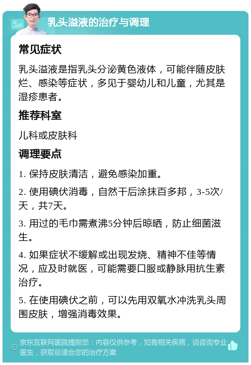 乳头溢液的治疗与调理 常见症状 乳头溢液是指乳头分泌黄色液体，可能伴随皮肤烂、感染等症状，多见于婴幼儿和儿童，尤其是湿疹患者。 推荐科室 儿科或皮肤科 调理要点 1. 保持皮肤清洁，避免感染加重。 2. 使用碘伏消毒，自然干后涂抹百多邦，3-5次/天，共7天。 3. 用过的毛巾需煮沸5分钟后晾晒，防止细菌滋生。 4. 如果症状不缓解或出现发烧、精神不佳等情况，应及时就医，可能需要口服或静脉用抗生素治疗。 5. 在使用碘伏之前，可以先用双氧水冲洗乳头周围皮肤，增强消毒效果。