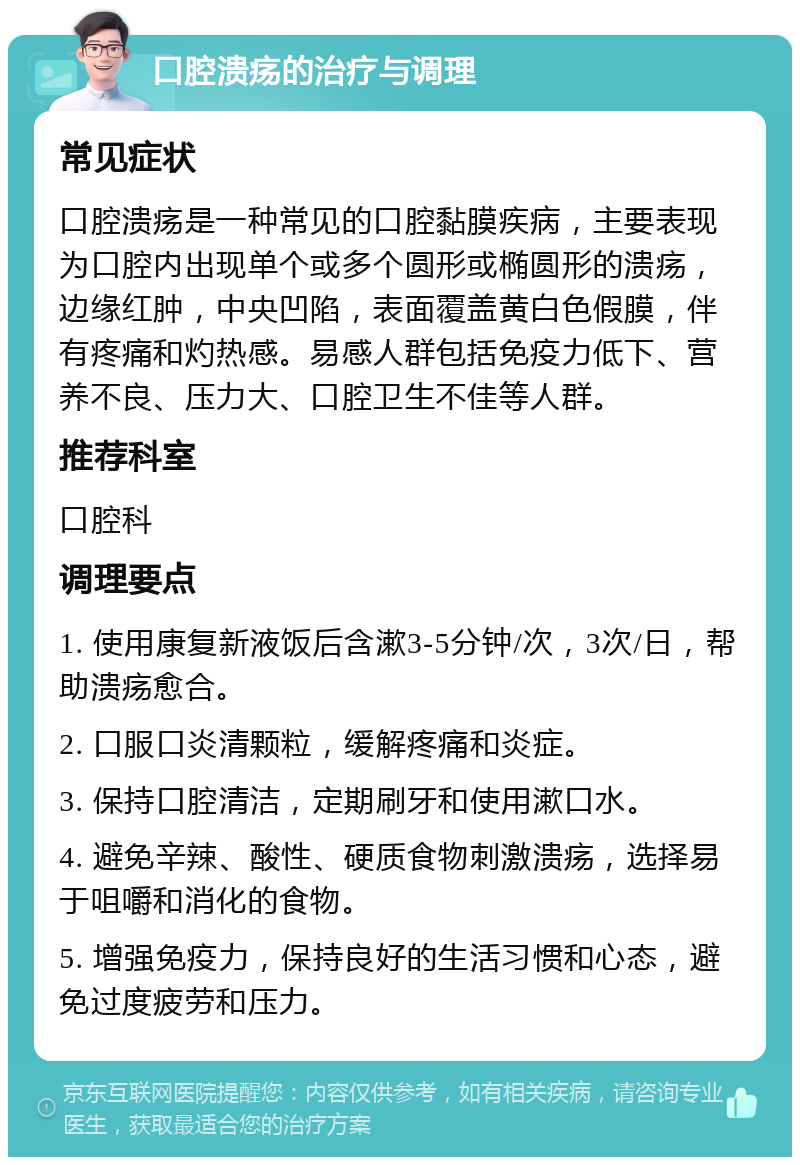 口腔溃疡的治疗与调理 常见症状 口腔溃疡是一种常见的口腔黏膜疾病，主要表现为口腔内出现单个或多个圆形或椭圆形的溃疡，边缘红肿，中央凹陷，表面覆盖黄白色假膜，伴有疼痛和灼热感。易感人群包括免疫力低下、营养不良、压力大、口腔卫生不佳等人群。 推荐科室 口腔科 调理要点 1. 使用康复新液饭后含漱3-5分钟/次，3次/日，帮助溃疡愈合。 2. 口服口炎清颗粒，缓解疼痛和炎症。 3. 保持口腔清洁，定期刷牙和使用漱口水。 4. 避免辛辣、酸性、硬质食物刺激溃疡，选择易于咀嚼和消化的食物。 5. 增强免疫力，保持良好的生活习惯和心态，避免过度疲劳和压力。