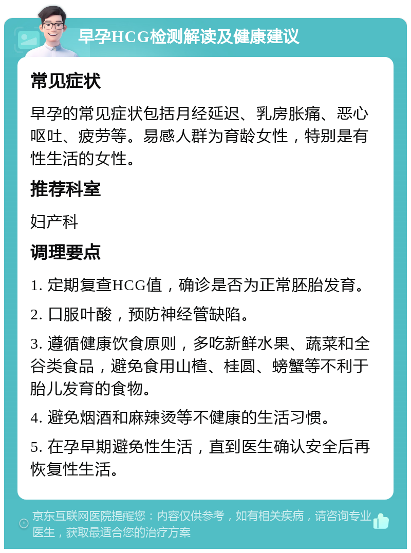 早孕HCG检测解读及健康建议 常见症状 早孕的常见症状包括月经延迟、乳房胀痛、恶心呕吐、疲劳等。易感人群为育龄女性，特别是有性生活的女性。 推荐科室 妇产科 调理要点 1. 定期复查HCG值，确诊是否为正常胚胎发育。 2. 口服叶酸，预防神经管缺陷。 3. 遵循健康饮食原则，多吃新鲜水果、蔬菜和全谷类食品，避免食用山楂、桂圆、螃蟹等不利于胎儿发育的食物。 4. 避免烟酒和麻辣烫等不健康的生活习惯。 5. 在孕早期避免性生活，直到医生确认安全后再恢复性生活。