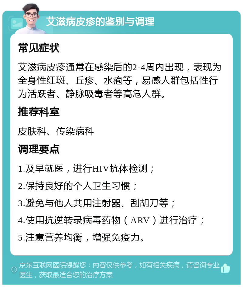 艾滋病皮疹的鉴别与调理 常见症状 艾滋病皮疹通常在感染后的2-4周内出现，表现为全身性红斑、丘疹、水疱等，易感人群包括性行为活跃者、静脉吸毒者等高危人群。 推荐科室 皮肤科、传染病科 调理要点 1.及早就医，进行HIV抗体检测； 2.保持良好的个人卫生习惯； 3.避免与他人共用注射器、刮胡刀等； 4.使用抗逆转录病毒药物（ARV）进行治疗； 5.注意营养均衡，增强免疫力。